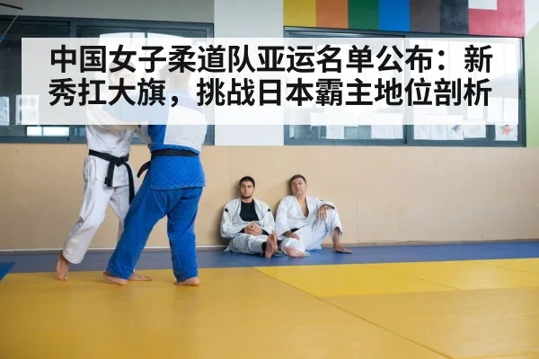 中国女子柔道队亚运名单公布：新秀扛大旗，挑战日本霸主地位剖析