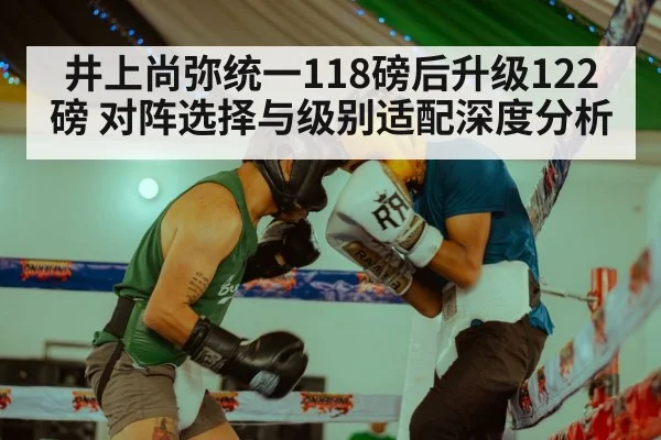 井上尚弥统一118磅后升级122磅 对阵选择与级别适配深度分析