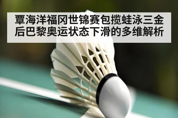 覃海洋福冈世锦赛包揽蛙泳三金后巴黎奥运状态下滑的多维解析