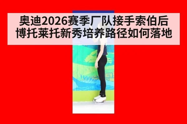 奥迪2026赛季厂队接手索伯后 博托莱托新秀培养路径如何落地